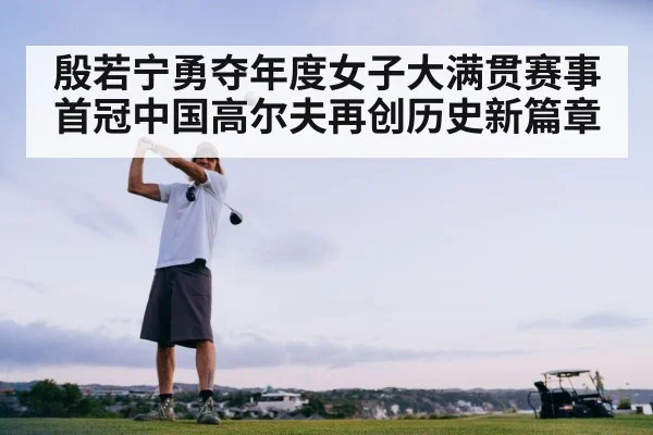 殷若宁勇夺年度女子大满贯赛事首冠中国高尔夫再创历史新篇章